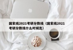 国家线2021考研分数线（国家线2021考研分数线什么时候出）