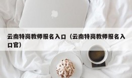 云南特岗教师报名入口（云南特岗教师报名入口官）