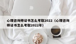 心理咨询师证书怎么考取2022（心理咨询师证书怎么考取2022年）