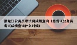 黑龙江公务员考试网成绩查询（黑龙江公务员考试成绩查询什么时候）