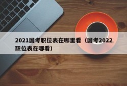 2021国考职位表在哪里看（国考2022职位表在哪看）