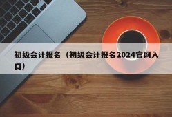 初级会计报名（初级会计报名2024官网入口）