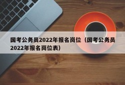 国考公务员2022年报名岗位（国考公务员2022年报名岗位表）