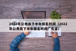 2022年公务员下半年报名时间（2022年公务员下半年报名时间广东省）