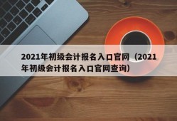 2021年初级会计报名入口官网（2021年初级会计报名入口官网查询）