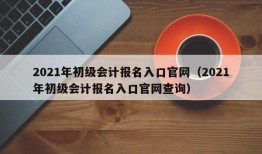 2021年初级会计报名入口官网（2021年初级会计报名入口官网查询）