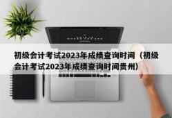 初级会计考试2023年成绩查询时间（初级会计考试2023年成绩查询时间贵州）