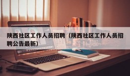 陕西社区工作人员招聘（陕西社区工作人员招聘公告最新）