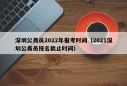 深圳公务员2022年报考时间（2021深圳公务员报名截止时间）