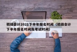 初级会计2021下半年报名时间（初级会计下半年报名时间及考试时间）