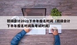 初级会计2021下半年报名时间（初级会计下半年报名时间及考试时间）