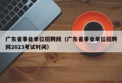 广东省事业单位招聘网（广东省事业单位招聘网2023考试时间）