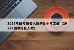 2023年国考报名人数创近十年之最（20222国考报名人数）