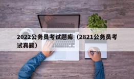 2022公务员考试题库（2821公务员考试真题）