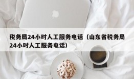 税务局24小时人工服务电话（山东省税务局24小时人工服务电话）