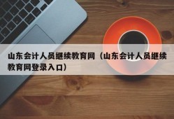 山东会计人员继续教育网（山东会计人员继续教育网登录入口）