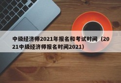 中级经济师2021年报名和考试时间（2021中级经济师报名时间2021）