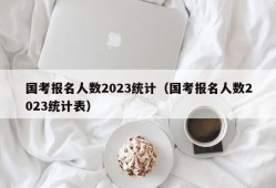 国考报名人数2023统计（国考报名人数2023统计表）