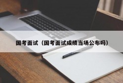 国考面试（国考面试成绩当场公布吗）