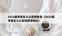 2021国考报名入口官网登录（2021国考报名入口官网登录网址）