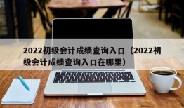 2022初级会计成绩查询入口（2022初级会计成绩查询入口在哪里）