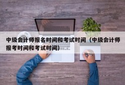 中级会计师报名时间和考试时间（中级会计师报考时间和考试时间）