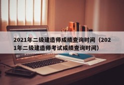 2021年二级建造师成绩查询时间（2021年二级建造师考试成绩查询时间）