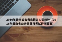 2016年云南省公务员报名人数统计（2016年云南省公务员录用考试行测答案）