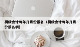 初级会计每年几月份报名（初级会计每年几月份报名啊）