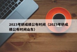 2023考研成绩公布时间（2023考研成绩公布时间山东）