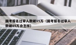 国考报名过审人数破85万（国考报名过审人数破85万会怎样）