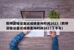 教师资格证面试成绩查询时间2023（教师资格证面试成绩查询时间2023下半年）