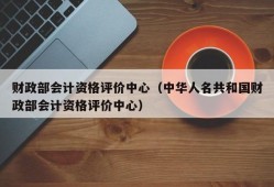 财政部会计资格评价中心（中华人名共和国财政部会计资格评价中心）