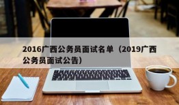 2016广西公务员面试名单（2019广西公务员面试公告）