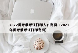 2022国考准考证打印入口官网（2021年国考准考证打印官网）