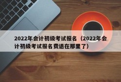 2022年会计初级考试报名（2022年会计初级考试报名费退在那里了）