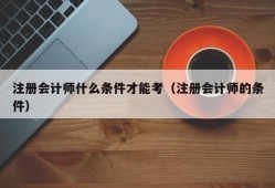 注册会计师什么条件才能考（注册会计师的条件）