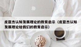 皮亚杰认知发展理论的教育启示（皮亚杰认知发展理论给我们的教育启示）