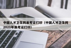 中国人才卫生网准考证打印（中国人才卫生网2021年准考证打印）