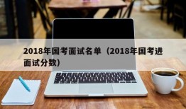 2018年国考面试名单（2018年国考进面试分数）