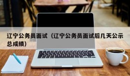 辽宁公务员面试（辽宁公务员面试后几天公示总成绩）