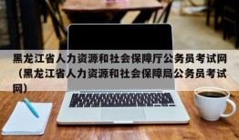 黑龙江省人力资源和社会保障厅公务员考试网（黑龙江省人力资源和社会保障局公务员考试网）