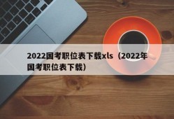 2022国考职位表下载xls（2022年国考职位表下载）