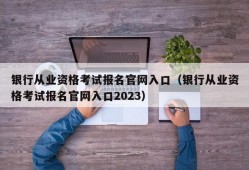 银行从业资格考试报名官网入口（银行从业资格考试报名官网入口2023）