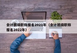 会计初级职称报名2021年（会计初级职称报名2022年）