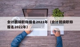 会计初级职称报名2021年（会计初级职称报名2022年）