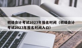 初级会计考试2023年报名时间（初级会计考试2023年报名时间入口）