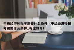 中级经济师报考需要什么条件（中级经济师报考需要什么条件_有途教育）