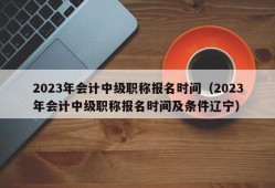 2023年会计中级职称报名时间（2023年会计中级职称报名时间及条件辽宁）