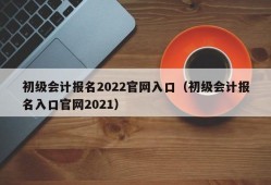 初级会计报名2022官网入口（初级会计报名入口官网2021）